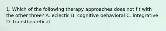 1. Which of the following therapy approaches does not fit with the other three? A. eclectic B. cognitive-behavioral C. integrative D. transtheoretical