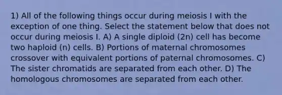 1) All of the following things occur during meiosis I with the exception of one thing. Select the statement below that does not occur during meiosis I. A) A single diploid (2n) cell has become two haploid (n) cells. B) Portions of maternal chromosomes crossover with equivalent portions of paternal chromosomes. C) The sister chromatids are separated from each other. D) The homologous chromosomes are separated from each other.