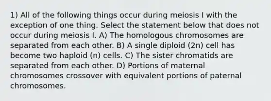 1) All of the following things occur during meiosis I with the exception of one thing. Select the statement below that does not occur during meiosis I. A) The homologous chromosomes are separated from each other. B) A single diploid (2n) cell has become two haploid (n) cells. C) The sister chromatids are separated from each other. D) Portions of maternal chromosomes crossover with equivalent portions of paternal chromosomes.