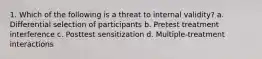 1. Which of the following is a threat to internal validity? a. Differential selection of participants b. Pretest treatment interference c. Posttest sensitization d. Multiple-treatment interactions