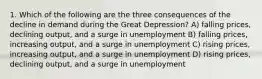 1. Which of the following are the three consequences of the decline in demand during the Great Depression? A) falling prices, declining output, and a surge in unemployment B) falling prices, increasing output, and a surge in unemployment C) rising prices, increasing output, and a surge in unemployment D) rising prices, declining output, and a surge in unemployment