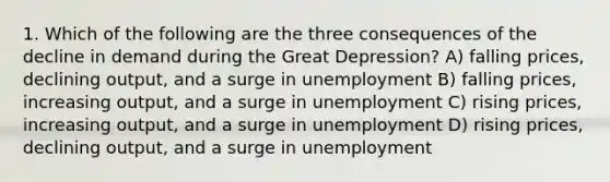 1. Which of the following are the three consequences of the decline in demand during the Great Depression? A) falling prices, declining output, and a surge in unemployment B) falling prices, increasing output, and a surge in unemployment C) rising prices, increasing output, and a surge in unemployment D) rising prices, declining output, and a surge in unemployment