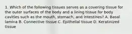 1. Which of the following tissues serves as a covering tissue for the outer surfaces of the body and a lining tissue for body cavities such as the mouth, stomach, and intestines? A. Basal lamina B. Connective tissue C. Epithelial tissue D. Keratinized tissue