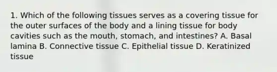 1. Which of the following tissues serves as a covering tissue for the outer surfaces of the body and a lining tissue for body cavities such as the mouth, stomach, and intestines? A. Basal lamina B. Connective tissue C. Epithelial tissue D. Keratinized tissue