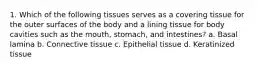 1. Which of the following tissues serves as a covering tissue for the outer surfaces of the body and a lining tissue for body cavities such as the mouth, stomach, and intestines? a. Basal lamina b. Connective tissue c. Epithelial tissue d. Keratinized tissue