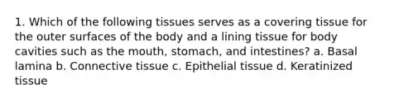 1. Which of the following tissues serves as a covering tissue for the outer surfaces of the body and a lining tissue for body cavities such as the mouth, stomach, and intestines? a. Basal lamina b. Connective tissue c. Epithelial tissue d. Keratinized tissue