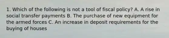 1. Which of the following is not a tool of fiscal policy? A. A rise in social transfer payments B. The purchase of new equipment for the armed forces C. An increase in deposit requirements for the buying of houses