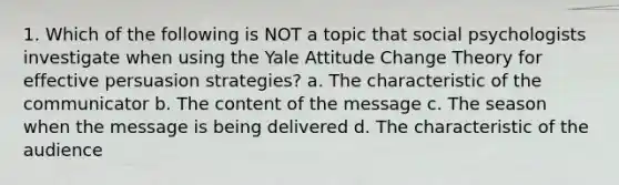 1. Which of the following is NOT a topic that social psychologists investigate when using the Yale Attitude Change Theory for effective persuasion strategies? a. The characteristic of the communicator b. The content of the message c. The season when the message is being delivered d. The characteristic of the audience