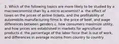 1. Which of the following topics are more likely to be studied by a macroeconomist than by a micro economist? a. the effect of taxes on the prices of airline tickets, and the profitability of automobile-manufacturing firms b. the price of beef, and wage differences between genders c. how consumers maximize utility, and how prices are established in markets for agricultural products d. the percentage of the labor force that is out of work, and differences in average income from country to country