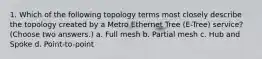 1. Which of the following topology terms most closely describe the topology created by a Metro Ethernet Tree (E-Tree) service? (Choose two answers.) a. Full mesh b. Partial mesh c. Hub and Spoke d. Point-to-point