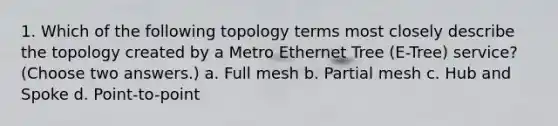 1. Which of the following topology terms most closely describe the topology created by a Metro Ethernet Tree (E-Tree) service? (Choose two answers.) a. Full mesh b. Partial mesh c. Hub and Spoke d. Point-to-point