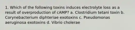 1. Which of the following toxins induces electrolyte loss as a result of overproduction of cAMP? a. Clostridium tetani toxin b. Corynebacterium diphteriae exotoxins c. Pseudomonas aeruginosa exotoxins d. Vibrio cholerae