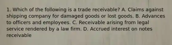 1. Which of the following is a trade receivable? A. Claims against shipping company for damaged goods or lost goods. B. Advances to officers and employees. C. Receivable arising from legal service rendered by a law firm. D. Accrued interest on notes receivable