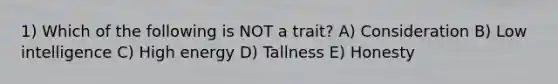 1) Which of the following is NOT a trait? A) Consideration B) Low intelligence C) High energy D) Tallness E) Honesty