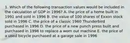 1. Which of the following transaction values would be included in the calculation of GDP in 1996? A. the price of a home built in 1991 and sold in 1996 B. the value of 100 shares of Exxon stock sold in 1996 C. the price of a classic 1960 Thunderbird purchased in 1996 D. the price of a new punch press built and purchased in 1996 to replace a worn out machine E. the price of a used bicycle purchased at a garage sale in 1996