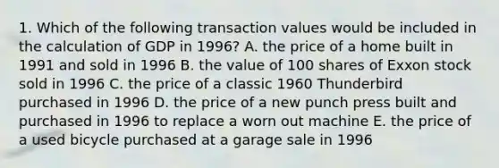 1. Which of the following transaction values would be included in the calculation of GDP in 1996? A. the price of a home built in 1991 and sold in 1996 B. the value of 100 shares of Exxon stock sold in 1996 C. the price of a classic 1960 Thunderbird purchased in 1996 D. the price of a new punch press built and purchased in 1996 to replace a worn out machine E. the price of a used bicycle purchased at a garage sale in 1996