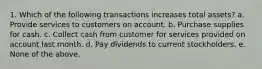 1. Which of the following transactions increases total assets? a. Provide services to customers on account. b. Purchase supplies for cash. c. Collect cash from customer for services provided on account last month. d. Pay dividends to current stockholders. e. None of the above.