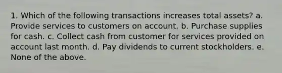 1. Which of the following transactions increases total assets? a. Provide services to customers on account. b. Purchase supplies for cash. c. Collect cash from customer for services provided on account last month. d. Pay dividends to current stockholders. e. None of the above.