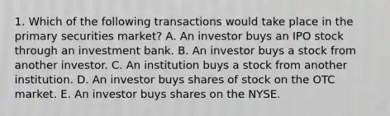 1. Which of the following transactions would take place in the primary securities market? A. An investor buys an IPO stock through an investment bank. B. An investor buys a stock from another investor. C. An institution buys a stock from another institution. D. An investor buys shares of stock on the OTC market. E. An investor buys shares on the NYSE.