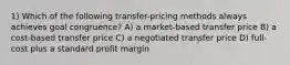 1) Which of the following transfer-pricing methods always achieves goal congruence? A) a market-based transfer price B) a cost-based transfer price C) a negotiated transfer price D) full-cost plus a standard profit margin