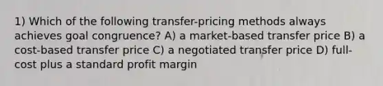 1) Which of the following transfer-pricing methods always achieves goal congruence? A) a market-based transfer price B) a cost-based transfer price C) a negotiated transfer price D) full-cost plus a standard profit margin