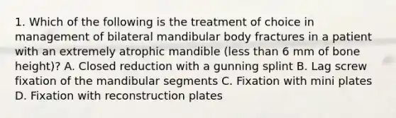 1. Which of the following is the treatment of choice in management of bilateral mandibular body fractures in a patient with an extremely atrophic mandible (less than 6 mm of bone height)? A. Closed reduction with a gunning splint B. Lag screw fixation of the mandibular segments C. Fixation with mini plates D. Fixation with reconstruction plates