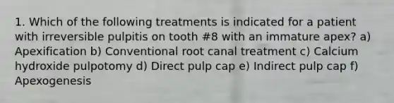 1. Which of the following treatments is indicated for a patient with irreversible pulpitis on tooth #8 with an immature apex? a) Apexification b) Conventional root canal treatment c) Calcium hydroxide pulpotomy d) Direct pulp cap e) Indirect pulp cap f) Apexogenesis