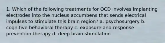 1. Which of the following treatments for OCD involves implanting electrodes into the nucleus accumbens that sends electrical impulses to stimulate this brain region? a. psychosurgery b. cognitive behavioral therapy c. exposure and response prevention therapy d. deep brain stimulation