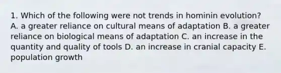 1. Which of the following were not trends in hominin evolution? A. a greater reliance on cultural means of adaptation B. a greater reliance on biological means of adaptation C. an increase in the quantity and quality of tools D. an increase in cranial capacity E. population growth