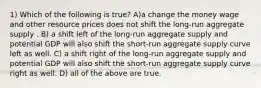 1) Which of the following is true? A)a change the money wage and other resource prices does not shift the long-run aggregate supply . B) a shift left of the long-run aggregate supply and potential GDP will also shift the short-run aggregate supply curve left as well. C) a shift right of the long-run aggregate supply and potential GDP will also shift the short-run aggregate supply curve right as well. D) all of the above are true.