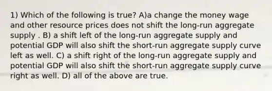 1) Which of the following is true? A)a change the money wage and other resource prices does not shift the long-run aggregate supply . B) a shift left of the long-run aggregate supply and potential GDP will also shift the short-run aggregate supply curve left as well. C) a shift right of the long-run aggregate supply and potential GDP will also shift the short-run aggregate supply curve right as well. D) all of the above are true.