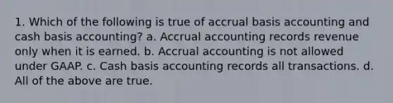 1. Which of the following is true of accrual basis accounting and cash basis accounting? a. Accrual accounting records revenue only when it is earned. b. Accrual accounting is not allowed under GAAP. c. Cash basis accounting records all transactions. d. All of the above are true.