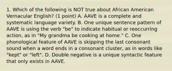 1. Which of the following is NOT true about African American Vernacular English? (1 point) A. AAVE is a complete and systematic language variety. B. One unique sentence pattern of AAVE is using the verb "be" to indicate habitual or reoccurring action, as in "My grandma be cooking at home." C. One phonological feature of AAVE is skipping the last consonant sound when a word ends in a consonant cluster, as in words like "kept" or "left". D. Double negative is a unique syntactic feature that only exists in AAVE.