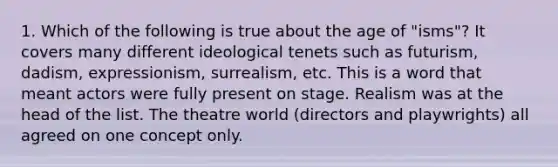 1. Which of the following is true about the age of "isms"? It covers many different ideological tenets such as futurism, dadism, expressionism, surrealism, etc. This is a word that meant actors were fully present on stage. Realism was at the head of the list. The theatre world (directors and playwrights) all agreed on one concept only.