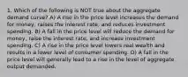 1. Which of the following is NOT true about the aggregate demand curve? A) A rise in the price level increases the demand for money, raises the interest rate, and reduces investment spending. B) A fall in the price level will reduce the demand for money, raise the interest rate, and increase investment spending. C) A rise in the price level lowers real wealth and results in a lower level of consumer spending. D) A fall in the price level will generally lead to a rise in the level of aggregate output demanded.