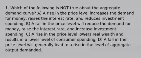 1. Which of the following is NOT true about the aggregate demand curve? A) A rise in the price level increases the demand for money, raises the interest rate, and reduces investment spending. B) A fall in the price level will reduce the demand for money, raise the interest rate, and increase investment spending. C) A rise in the price level lowers real wealth and results in a lower level of consumer spending. D) A fall in the price level will generally lead to a rise in the level of aggregate output demanded.