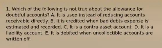 1. Which of the following is not true about the allowance for doubtful accounts? A. It is used instead of reducing accounts receivable directly. B. It is credited when bad debts expense is estimated and recorded. C. It is a contra asset account. D. It is a liability account. E. It is debited when uncollectible accounts are written off.