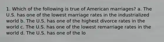 1. Which of the following is true of American marriages? a. The U.S. has one of the lowest marriage rates in the industrialized world b. The U.S. has one of the highest divorce rates in the world c. The U.S. has one of the lowest remarriage rates in the world d. The U.S. has one of the lo