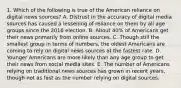 1. Which of the following is true of the American reliance on digital news sources? A. Distrust in the accuracy of digital media sources has caused a lessening of reliance on them by all age groups since the 2016 election. B. About 40% of Americans get their news primarily from online sources. C. Though still the smallest group in terms of numbers, the oldest Americans are coming to rely on digital news sources at the fastest rate. D. Younger Americans are more likely than any age group to get their news from social media sites. E. The number of Americans relying on traditional news sources has grown in recent years, though not as fast as the number relying on digital sources.