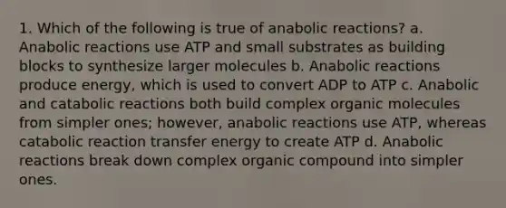 1. Which of the following is true of anabolic reactions? a. Anabolic reactions use ATP and small substrates as building blocks to synthesize larger molecules b. Anabolic reactions produce energy, which is used to convert ADP to ATP c. Anabolic and catabolic reactions both build complex organic molecules from simpler ones; however, anabolic reactions use ATP, whereas catabolic reaction transfer energy to create ATP d. Anabolic reactions break down complex organic compound into simpler ones.