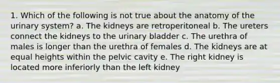 1. Which of the following is not true about the anatomy of the urinary system? a. The kidneys are retroperitoneal b. The ureters connect the kidneys to the <a href='https://www.questionai.com/knowledge/kb9SdfFdD9-urinary-bladder' class='anchor-knowledge'>urinary bladder</a> c. The urethra of males is longer than the urethra of females d. The kidneys are at equal heights within the pelvic cavity e. The right kidney is located more inferiorly than the left kidney