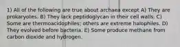 1) All of the following are true about archaea except A) They are prokaryotes. B) They lack peptidoglycan in their cell walls. C) Some are thermoacidophiles; others are extreme halophiles. D) They evolved before bacteria. E) Some produce methane from carbon dioxide and hydrogen.