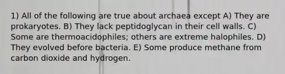 1) All of the following are true about archaea except A) They are prokaryotes. B) They lack peptidoglycan in their cell walls. C) Some are thermoacidophiles; others are extreme halophiles. D) They evolved before bacteria. E) Some produce methane from carbon dioxide and hydrogen.