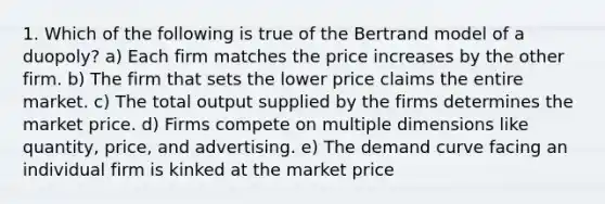 1. Which of the following is true of the Bertrand model of a duopoly? a) Each firm matches the price increases by the other firm. b) The firm that sets the lower price claims the entire market. c) The total output supplied by the firms determines the market price. d) Firms compete on multiple dimensions like quantity, price, and advertising. e) The demand curve facing an individual firm is kinked at the market price