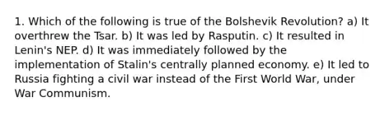 1. Which of the following is true of the Bolshevik Revolution? a) It overthrew the Tsar. b) It was led by Rasputin. c) It resulted in Lenin's NEP. d) It was immediately followed by the implementation of Stalin's centrally planned economy. e) It led to Russia fighting a civil war instead of the First World War, under War Communism.