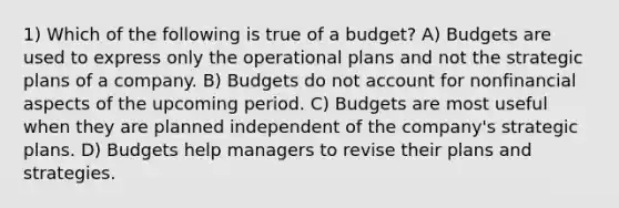 1) Which of the following is true of a budget? A) Budgets are used to express only the operational plans and not the strategic plans of a company. B) Budgets do not account for nonfinancial aspects of the upcoming period. C) Budgets are most useful when they are planned independent of the company's strategic plans. D) Budgets help managers to revise their plans and strategies.