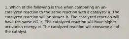 1. Which of the following is true when comparing an un-catalyzed reaction to the same reaction with a catalyst? a. The catalyzed reaction will be slower. b. The catalyzed reaction will have the same ∆G. c. The catalyzed reaction will have higher activation energy. d. The catalyzed reaction will consume all of the catalyst.