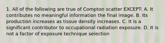 1. All of the following are true of Compton scatter EXCEPT: A. It contributes no meaningful information the final image. B. Its production increases as tissue density increases. C. It is a significant contributor to occupational radiation exposure. D. It is not a factor of exposure technique selection