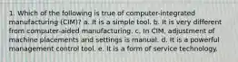 1. Which of the following is true of computer-integrated manufacturing (CIM)? a. It is a simple tool. b. It is very different from computer-aided manufacturing. c. In CIM, adjustment of machine placements and settings is manual. d. It is a powerful management control tool. e. It is a form of service technology.