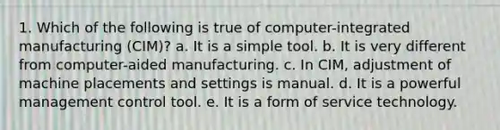 1. Which of the following is true of computer-integrated manufacturing (CIM)? a. It is a simple tool. b. It is very different from computer-aided manufacturing. c. In CIM, adjustment of machine placements and settings is manual. d. It is a powerful management control tool. e. It is a form of service technology.